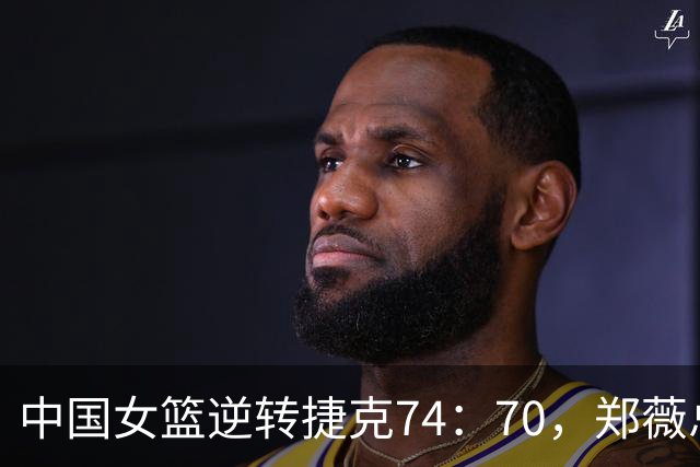 中国女篮逆转捷克74：70，郑薇总结胜利关键点